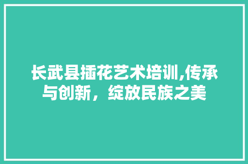 长武县插花艺术培训,传承与创新，绽放民族之美