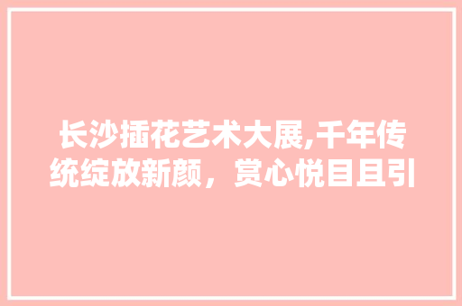 长沙插花艺术大展,千年传统绽放新颜，赏心悦目且引人深思 病虫防治