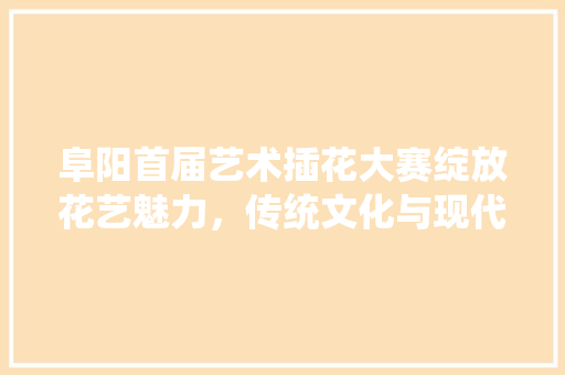 阜阳首届艺术插花大赛绽放花艺魅力，传统文化与现代创意的完美融合 栽培技术