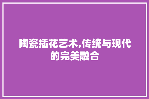 陶瓷插花艺术,传统与现代的完美融合