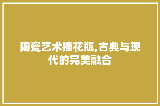 陶瓷艺术插花瓶,古典与现代的完美融合