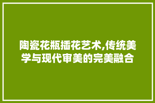 陶瓷花瓶插花艺术,传统美学与现代审美的完美融合