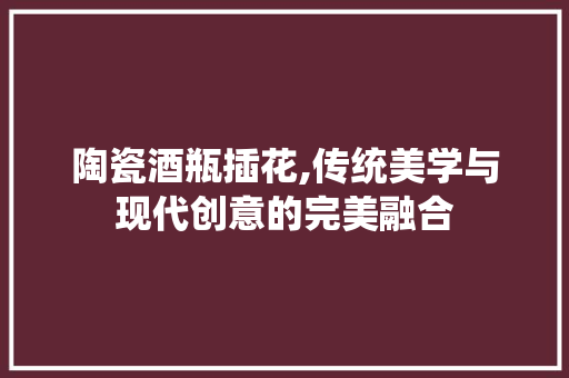 陶瓷酒瓶插花,传统美学与现代创意的完美融合