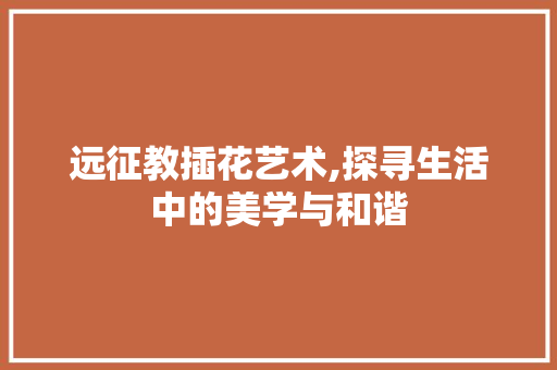 远征教插花艺术,探寻生活中的美学与和谐 花木行情