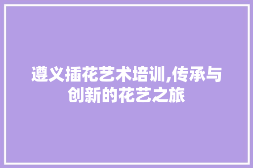遵义插花艺术培训,传承与创新的花艺之旅 苗木百科