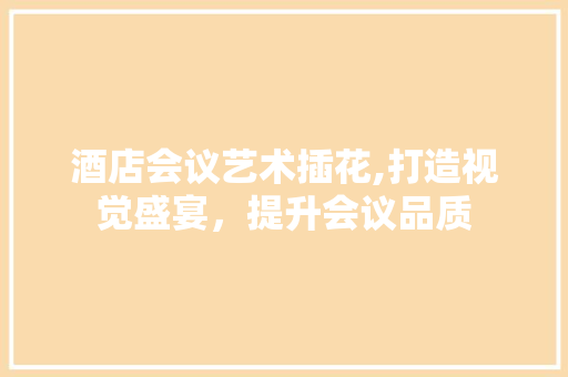 酒店会议艺术插花,打造视觉盛宴，提升会议品质