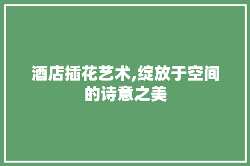 酒店插花艺术,绽放于空间的诗意之美 花木行情