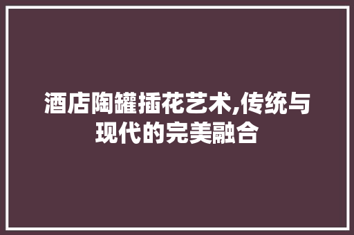 酒店陶罐插花艺术,传统与现代的完美融合