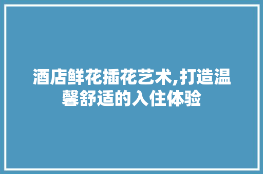 酒店鲜花插花艺术,打造温馨舒适的入住体验 花木行情