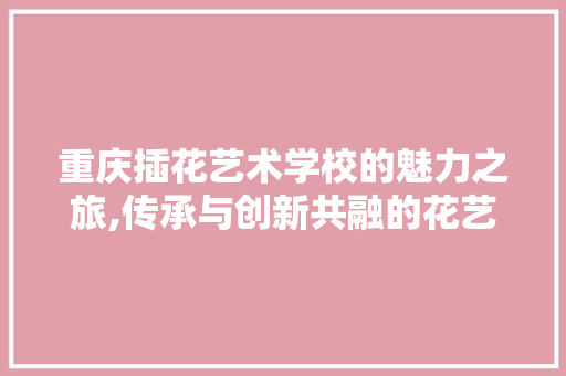 重庆插花艺术学校的魅力之旅,传承与创新共融的花艺殿堂