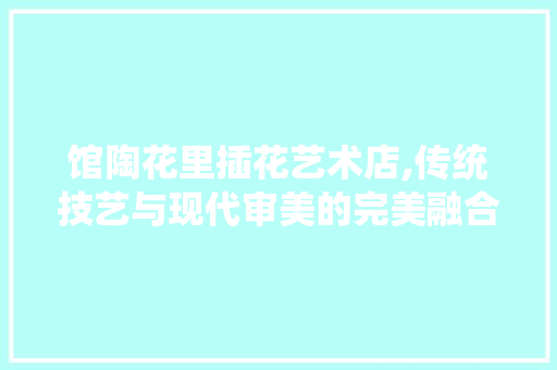 馆陶花里插花艺术店,传统技艺与现代审美的完美融合