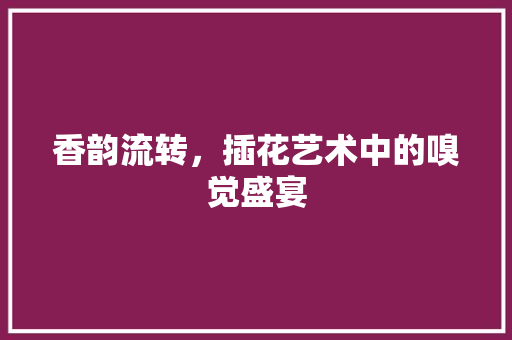香韵流转，插花艺术中的嗅觉盛宴