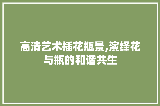 高清艺术插花瓶景,演绎花与瓶的和谐共生