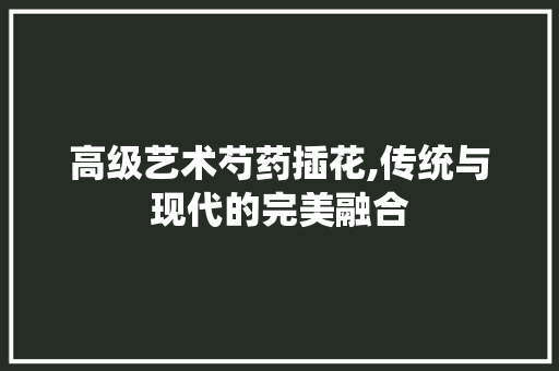 高级艺术芍药插花,传统与现代的完美融合