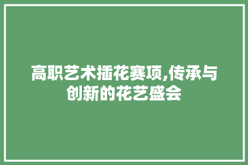 高职艺术插花赛项,传承与创新的花艺盛会