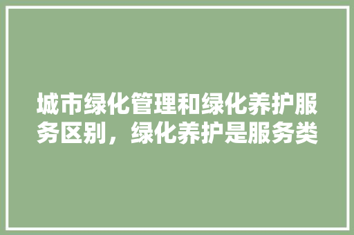 城市绿化管理和绿化养护服务区别，绿化养护是服务类吗。
