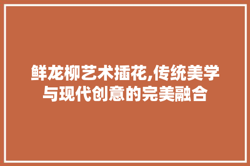 鲜龙柳艺术插花,传统美学与现代创意的完美融合
