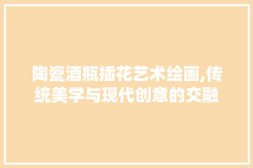 陶瓷酒瓶插花艺术绘画,传统美学与现代创意的交融