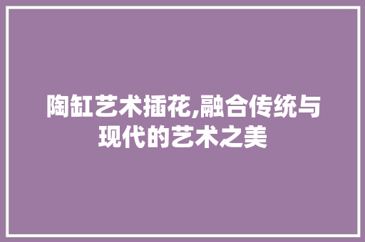 陶缸艺术插花,融合传统与现代的艺术之美 花木行情