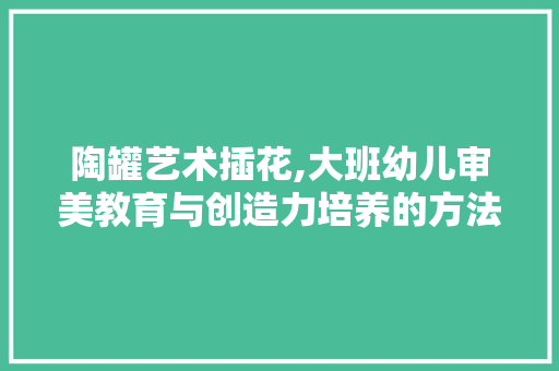 陶罐艺术插花,大班幼儿审美教育与创造力培养的方法探索