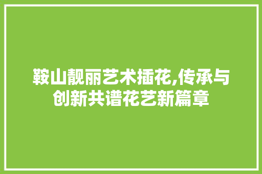 鞍山靓丽艺术插花,传承与创新共谱花艺新篇章
