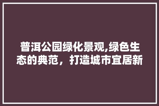 普洱公园绿化景观,绿色生态的典范，打造城市宜居新篇章