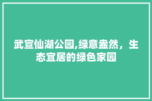 武宣仙湖公园,绿意盎然，生态宜居的绿色家园