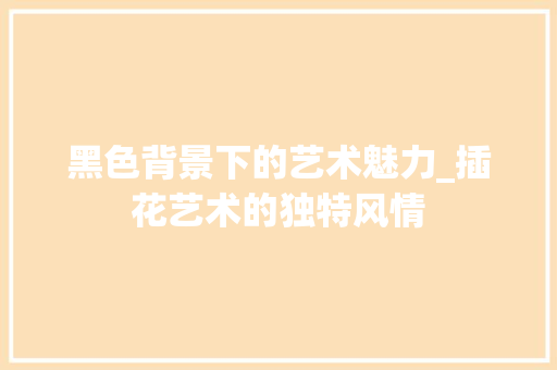 黑色背景下的艺术魅力_插花艺术的独特风情 种植技术