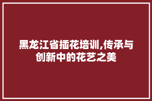 黑龙江省插花培训,传承与创新中的花艺之美