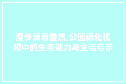漫步绿意盎然,公园绿化视频中的生态魅力与生活启示