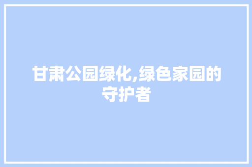 甘肃公园绿化,绿色家园的守护者