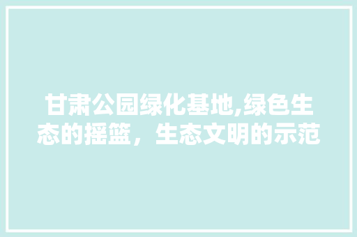 甘肃公园绿化基地,绿色生态的摇篮，生态文明的示范