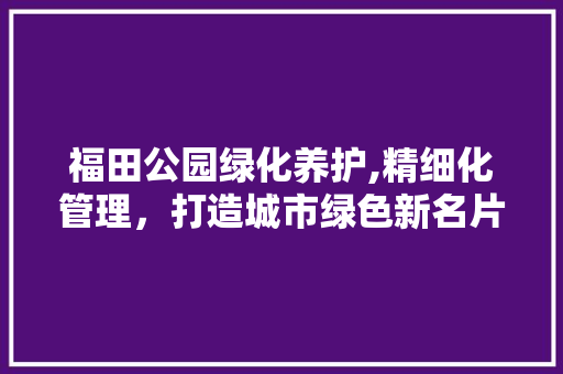 福田公园绿化养护,精细化管理，打造城市绿色新名片