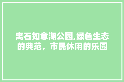 离石如意湖公园,绿色生态的典范，市民休闲的乐园