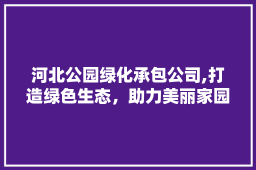河北公园绿化承包公司,打造绿色生态，助力美丽家园建设