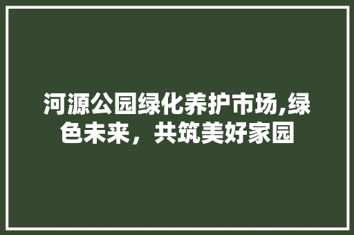 河源公园绿化养护市场,绿色未来，共筑美好家园