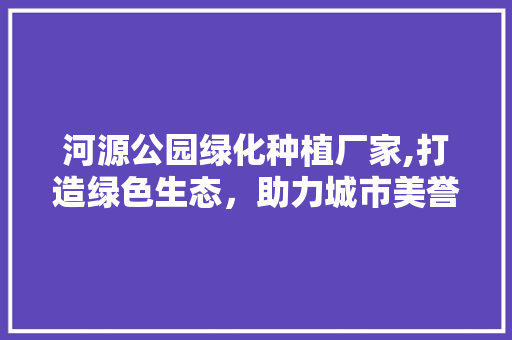 河源公园绿化种植厂家,打造绿色生态，助力城市美誉度提升