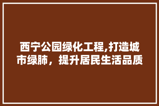 西宁公园绿化工程,打造城市绿肺，提升居民生活品质