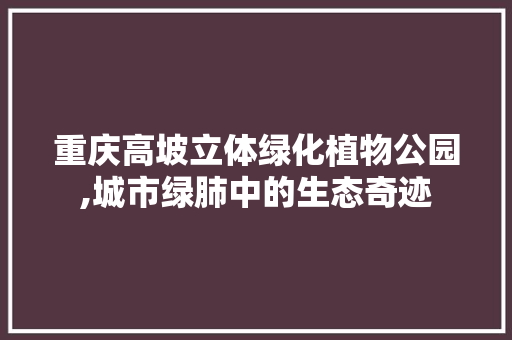 重庆高坡立体绿化植物公园,城市绿肺中的生态奇迹