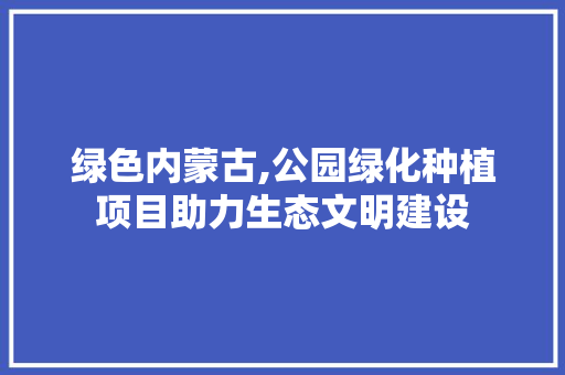 绿色内蒙古,公园绿化种植项目助力生态文明建设