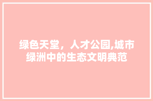 绿色天堂，人才公园,城市绿洲中的生态文明典范