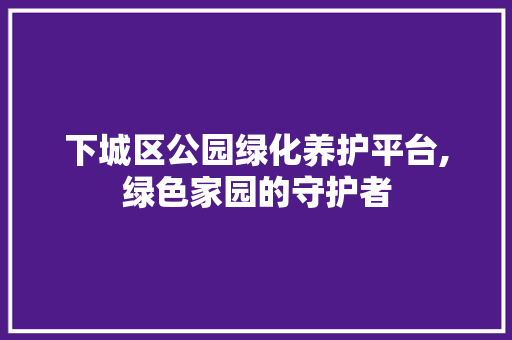下城区公园绿化养护平台,绿色家园的守护者
