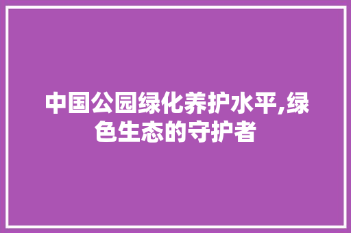 中国公园绿化养护水平,绿色生态的守护者