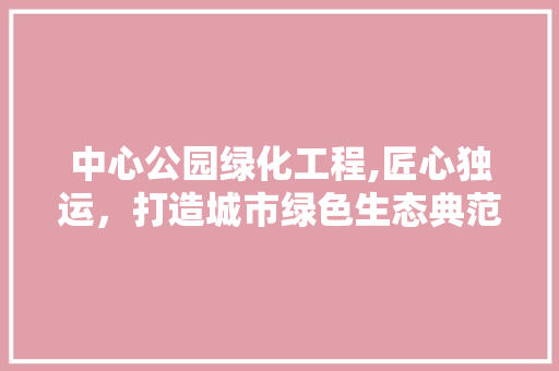 中心公园绿化工程,匠心独运，打造城市绿色生态典范