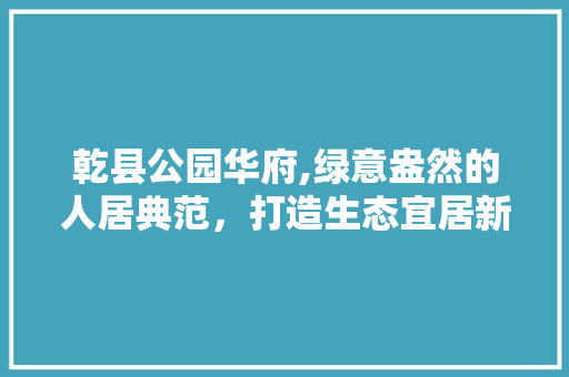 乾县公园华府,绿意盎然的人居典范，打造生态宜居新标杆