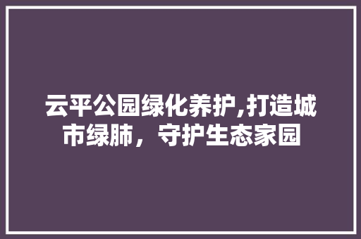 云平公园绿化养护,打造城市绿肺，守护生态家园