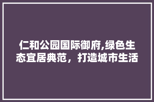 仁和公园国际御府,绿色生态宜居典范，打造城市生活新境界