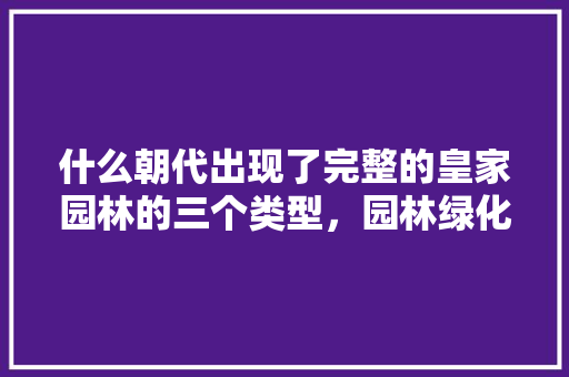 什么朝代出现了完整的皇家园林的三个类型，园林绿化工程一类二类区别。