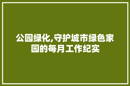 公园绿化,守护城市绿色家园的每月工作纪实