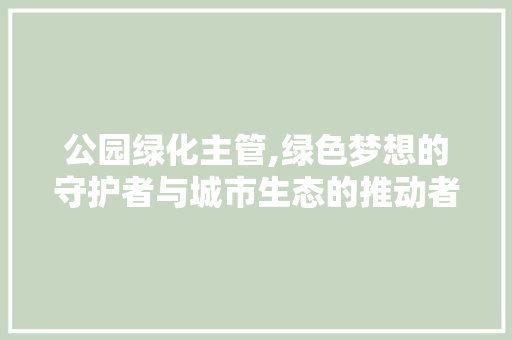 公园绿化主管,绿色梦想的守护者与城市生态的推动者